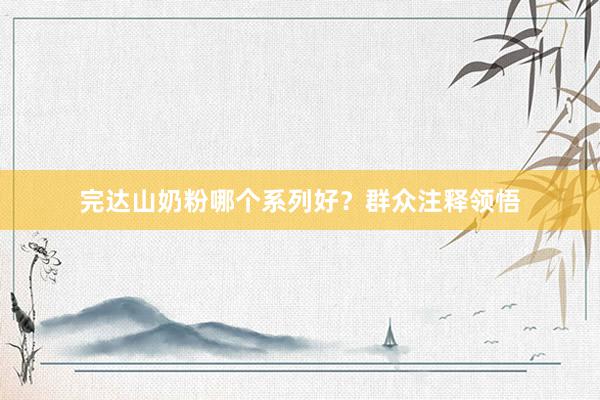 完达山奶粉哪个系列好？群众注释领悟
