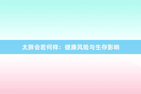 太胖会若何样：健康风险与生存影响